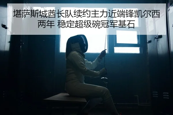 堪萨斯城酋长队续约主力近端锋凯尔西两年 稳定超级碗冠军基石